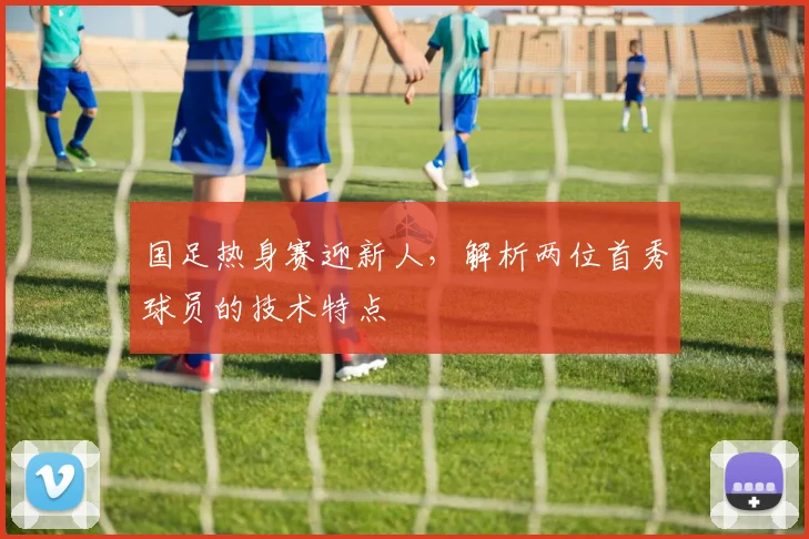 国足热身赛迎新人，解析两位首秀球员的技术特点