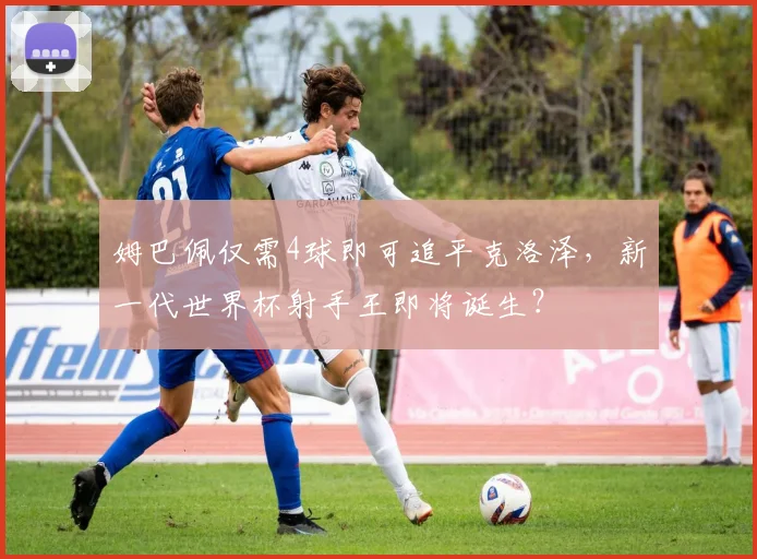 姆巴佩仅需4球即可追平克洛泽，新一代世界杯射手王即将诞生？