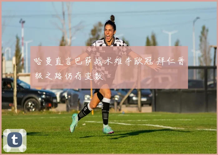 哈曼直言巴萨战术难夺欧冠 拜仁晋级之路仍存变数