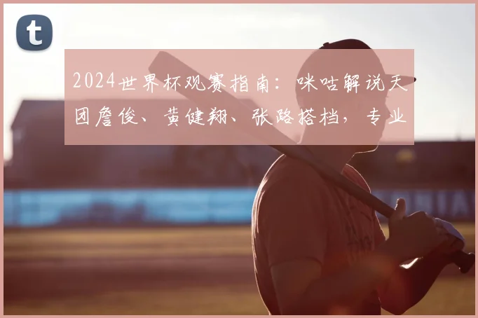 2024世界杯观赛指南：咪咕解说天团詹俊、黄健翔、张路搭档，专业解读不容错过
