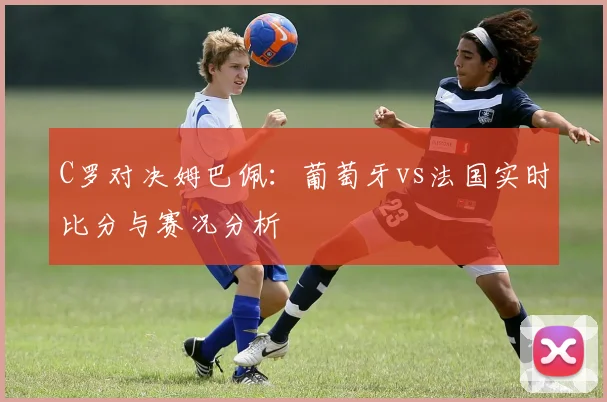 C罗对决姆巴佩：葡萄牙vs法国实时比分与赛况分析