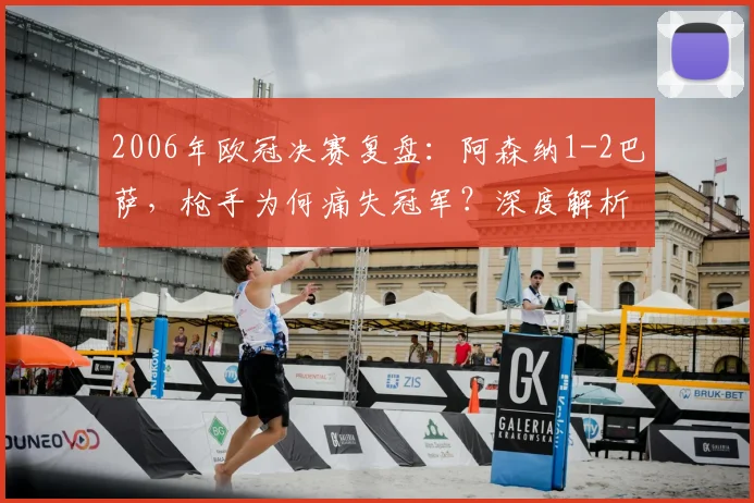 2006年欧冠决赛复盘：阿森纳1-2巴萨，枪手为何痛失冠军？深度解析莱曼红牌与战术失误