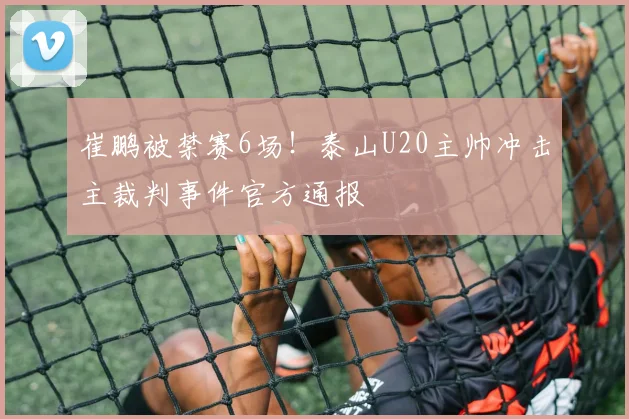 崔鹏被禁赛6场！泰山U20主帅冲击主裁判事件官方通报