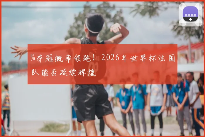 %夺冠概率领跑！2026年世界杯法国队能否延续辉煌