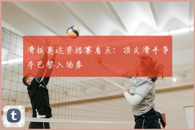 滑板奥运资格赛看点：顶尖滑手争夺巴黎入场券