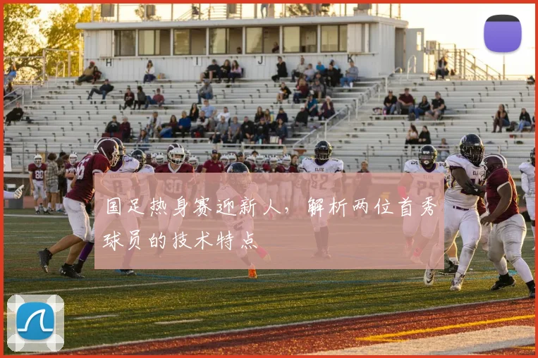 国足热身赛迎新人，解析两位首秀球员的技术特点