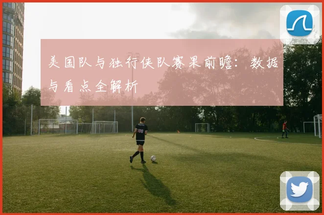 美国队与独行侠队赛果前瞻：数据与看点全解析